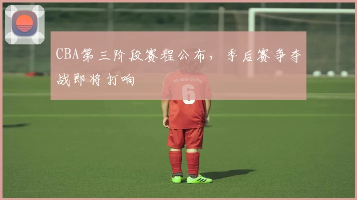 CBA第三阶段赛程公布，季后赛争夺战即将打响