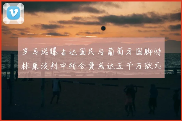罗马诺曝吉达国民与葡萄牙国脚特林康谈判中转会费或达五千万欧元