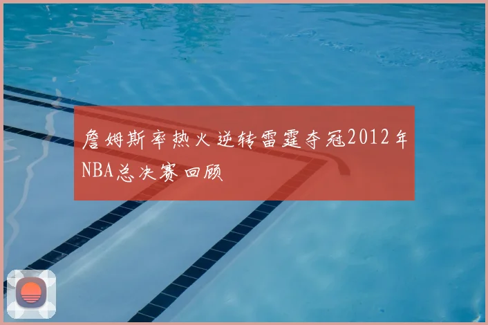 詹姆斯率热火逆转雷霆夺冠2012年NBA总决赛回顾