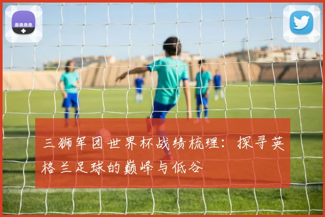 三狮军团世界杯战绩梳理：探寻英格兰足球的巅峰与低谷