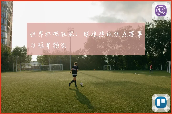 世界杯吧独家:球迷热议焦点赛事与冠军预测