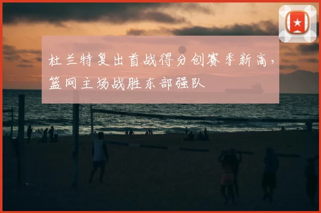杜兰特复出首战得分创赛季新高，篮网主场战胜东部强队