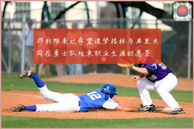 邓利维表达希望追梦格林与库里共同在勇士队结束职业生涯的愿景