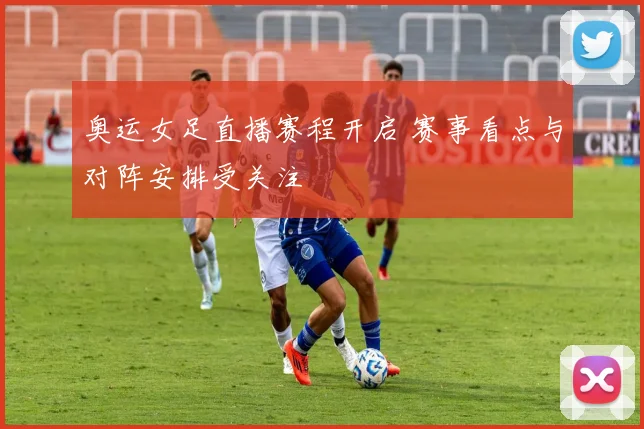 奥运女足直播赛程开启 赛事看点与对阵安排受关注