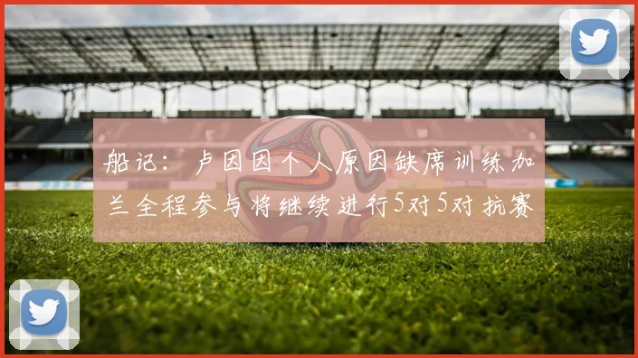 船记：卢因因个人原因缺席训练加兰全程参与将继续进行5对5对抗赛