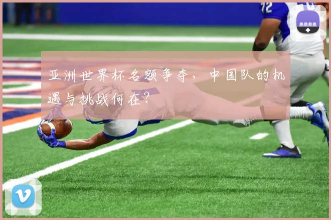 亚洲世界杯名额争夺，中国队的机遇与挑战何在？