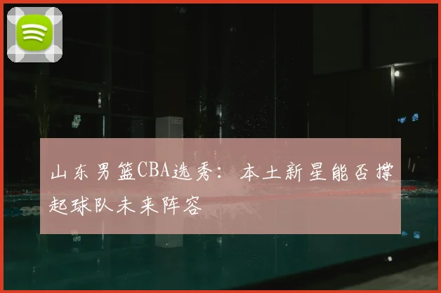 山东男篮CBA选秀：本土新星能否撑起球队未来阵容