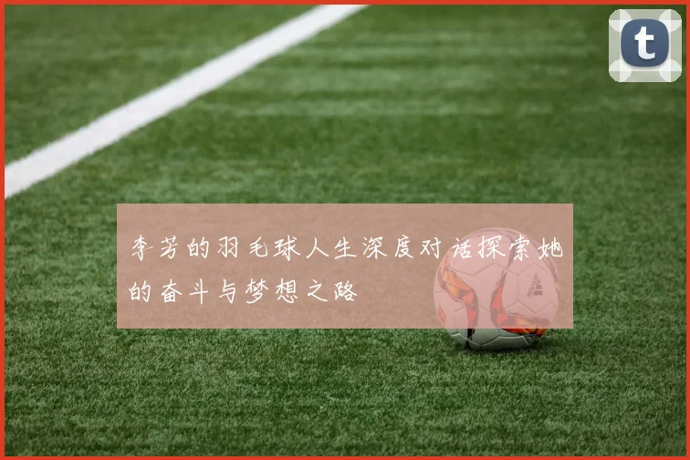 李芳的羽毛球人生深度对话探索她的奋斗与梦想之路