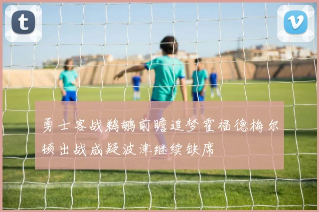 勇士客战鹈鹕前瞻追梦霍福德梅尔顿出战成疑波津继续缺席