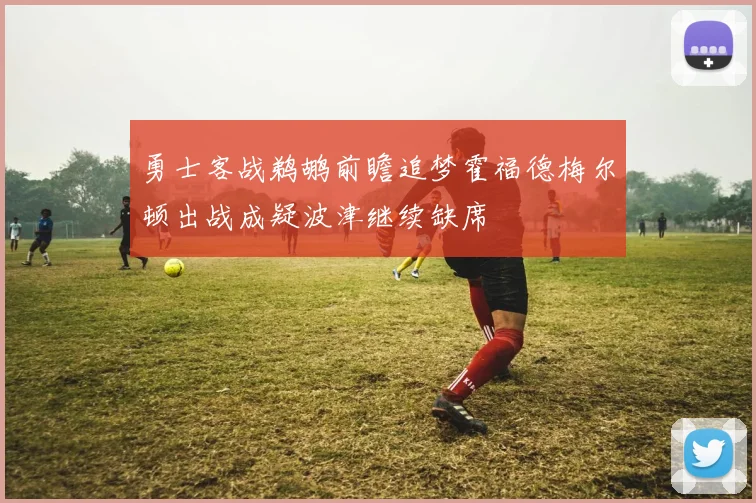 勇士客战鹈鹕前瞻追梦霍福德梅尔顿出战成疑波津继续缺席