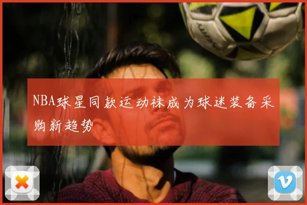 NBA球星同款运动袜成为球迷装备采购新趋势