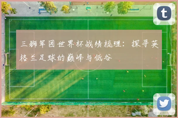 三狮军团世界杯战绩梳理:探寻英格兰足球的巅峰与低谷