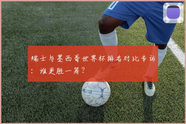 瑞士与墨西哥世界杯排名对比专访：谁更胜一筹？