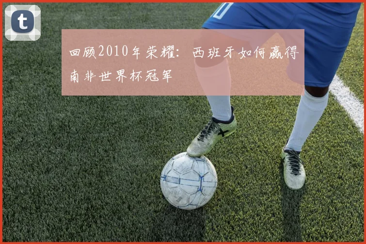 回顾2010年荣耀:西班牙如何赢得南非世界杯冠军