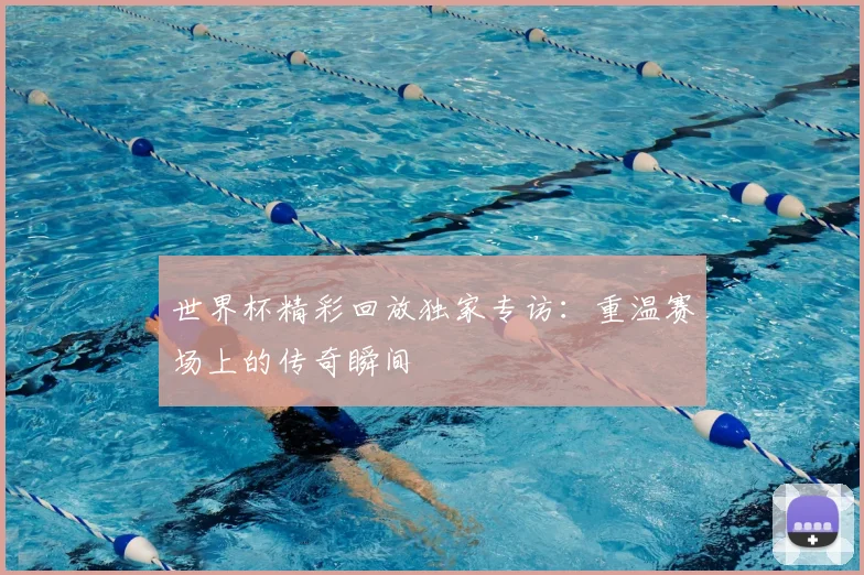 世界杯精彩回放独家专访:重温赛场上的传奇瞬间