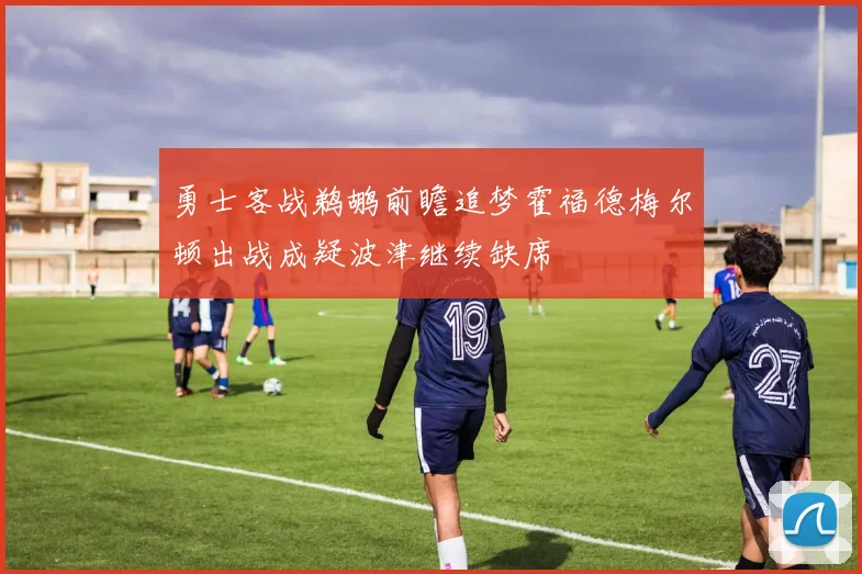 勇士客战鹈鹕前瞻追梦霍福德梅尔顿出战成疑波津继续缺席