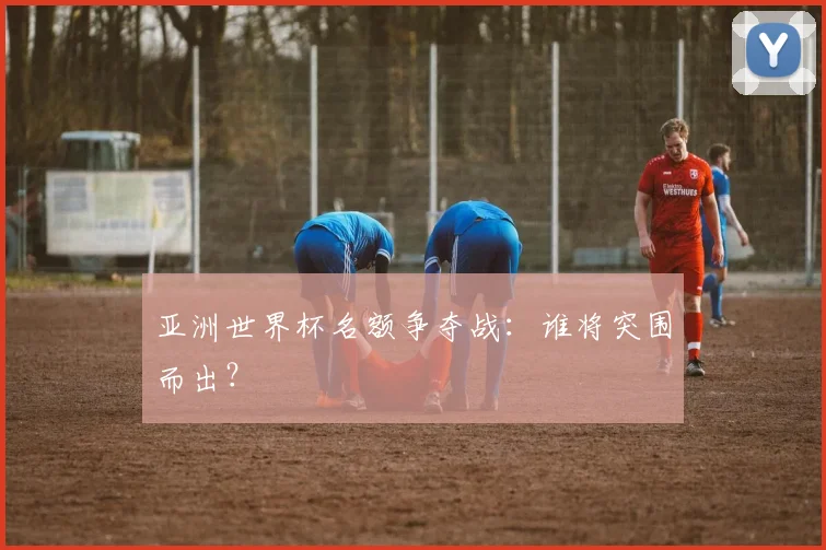 亚洲世界杯名额争夺战:谁将突围而出?