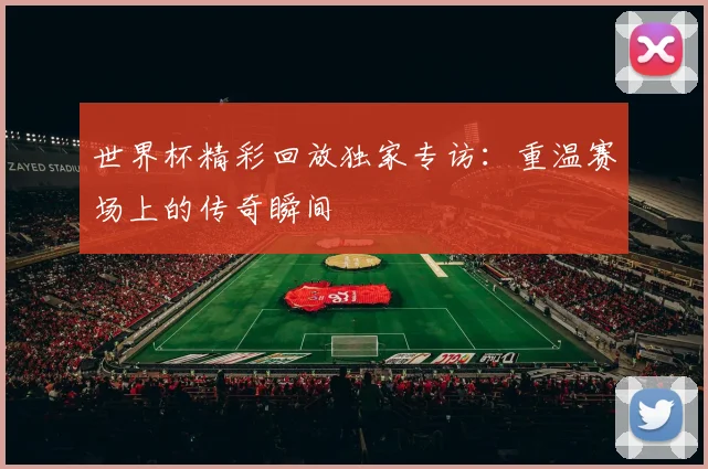 世界杯精彩回放独家专访:重温赛场上的传奇瞬间