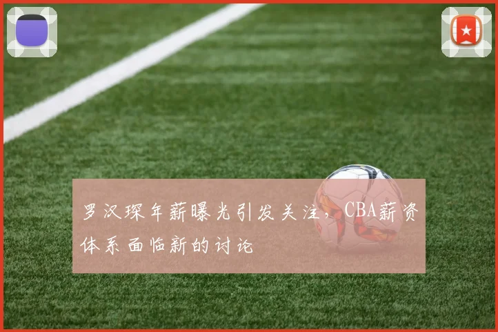 罗汉琛年薪曝光引发关注,CBA薪资体系面临新的讨论