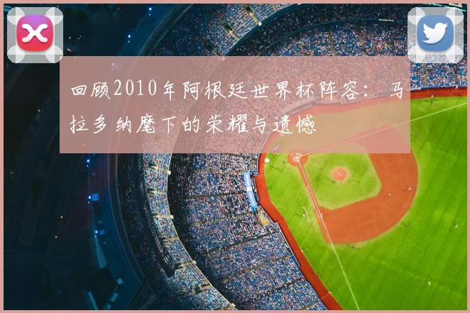 回顾2010年阿根廷世界杯阵容：马拉多纳麾下的荣耀与遗憾