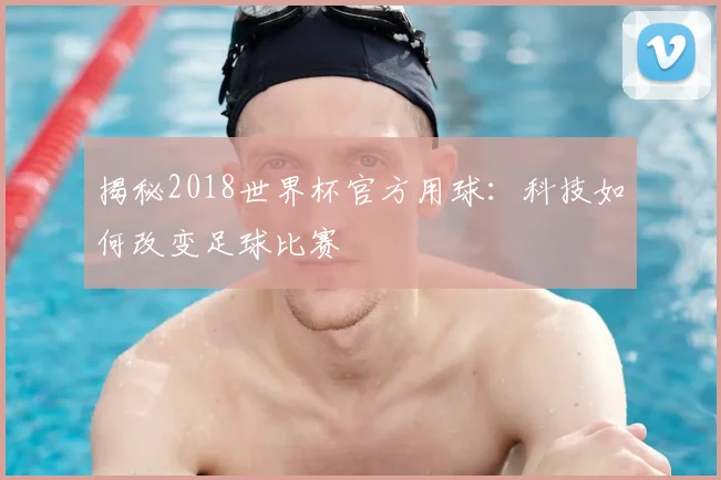 揭秘2018世界杯官方用球：科技如何改变足球比赛