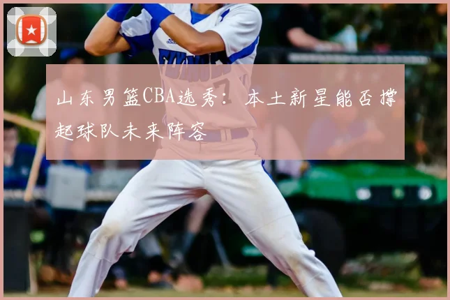 山东男篮CBA选秀：本土新星能否撑起球队未来阵容