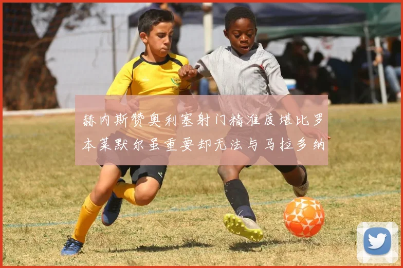 赫内斯赞奥利塞射门精准度堪比罗本莱默尔虽重要却无法与马拉多纳相提并论