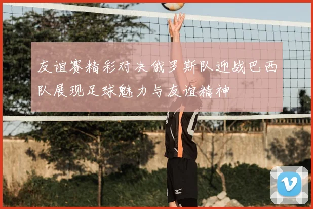 友谊赛精彩对决俄罗斯队迎战巴西队展现足球魅力与友谊精神