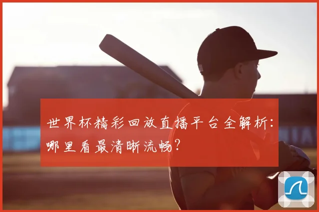 世界杯精彩回放直播平台全解析：哪里看最清晰流畅？