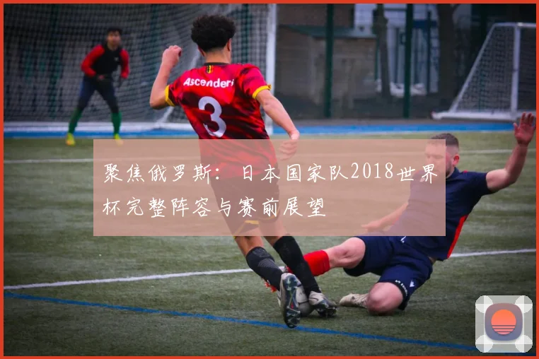 聚焦俄罗斯：日本国家队2018世界杯完整阵容与赛前展望