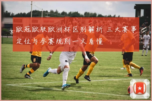 欧冠欧联欧洲杯区别解析 三大赛事定位与参赛规则一文看懂