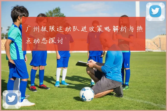 广州极限运动队进攻策略解析与热点动态探讨