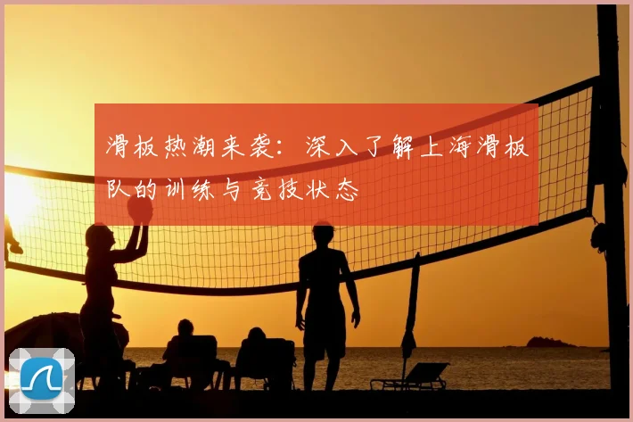 滑板热潮来袭：深入了解上海滑板队的训练与竞技状态