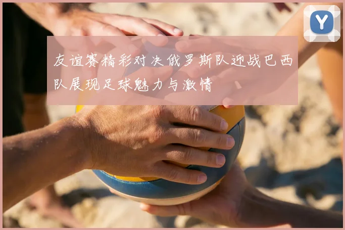 友谊赛精彩对决俄罗斯队迎战巴西队展现足球魅力与激情