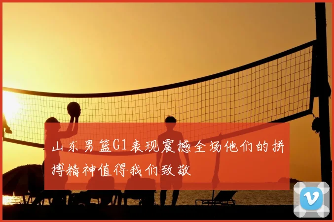 山东男篮G1表现震撼全场他们的拼搏精神值得我们致敬