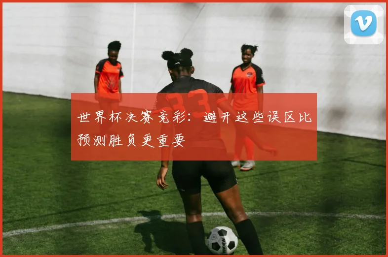 世界杯决赛竞彩:避开这些误区比预测胜负更重要