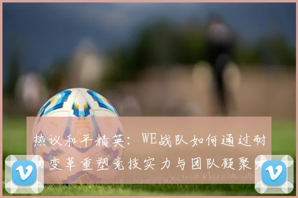 热议和平精英：WE战队如何通过耐力变革重塑竞技实力与团队凝聚力