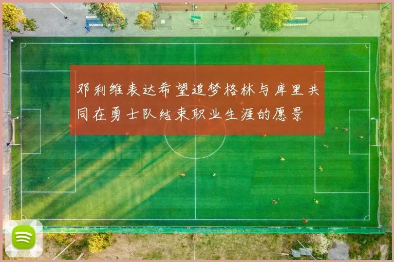邓利维表达希望追梦格林与库里共同在勇士队结束职业生涯的愿景