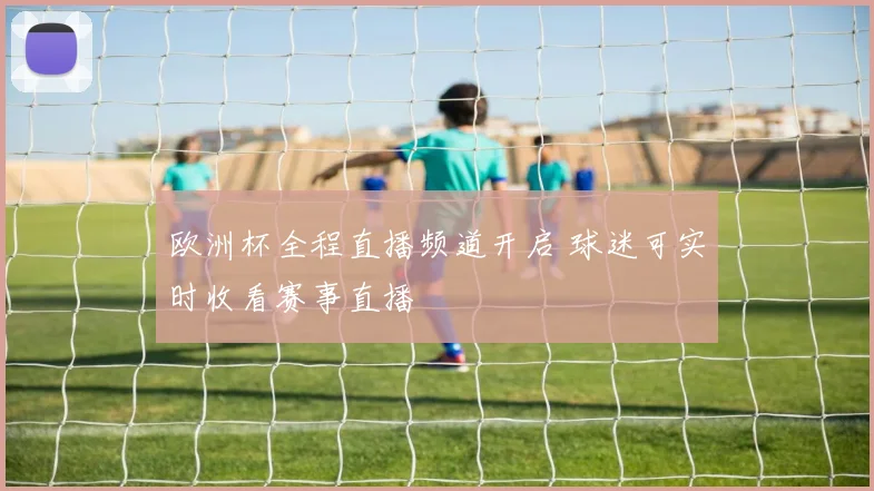 欧洲杯全程直播频道开启 球迷可实时收看赛事直播
