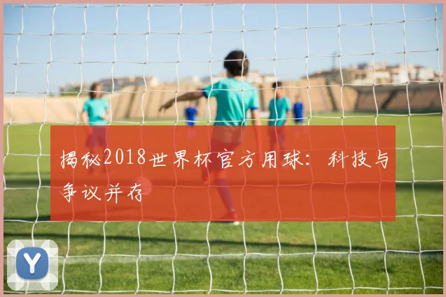 揭秘2018世界杯官方用球:科技与争议并存